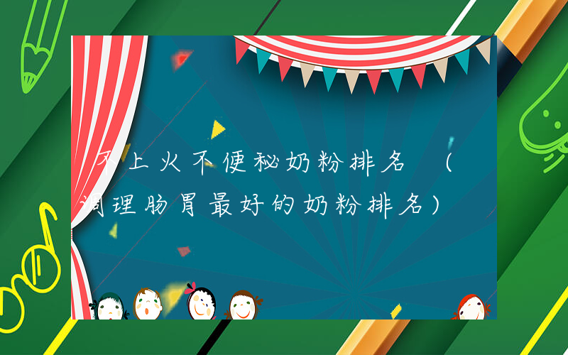 不上火不便秘奶粉排名 (调理肠胃最好的奶粉排名)